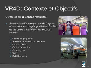 VR4D: Contexte et Objectifs
Qu’est-ce qu’un espace restreint?

   Il s’attache à l’aménagement de l’espace
    et à la prise en compte qualitative d’un lieu
    de vie ou de travail dans des espaces
    réduits:

     Cabine de paquebot
     Intérieur de bateau de plaisance
     Cabine d’avion
     Cabine de camion
     Camping car
     Train
     Mobil home....




                                                    31
 