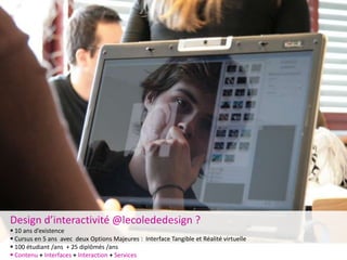 Design d’interactivité @lecolededesign ?
 10 ans d’existence
 Cursus en 5 ans avec deux Options Majeures : Interface Tangible et Réalité virtuelle
 100 étudiant /ans + 25 diplômés /ans
 Contenu + Interfaces + Interaction + Services
 
