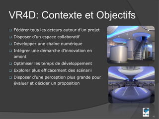 VR4D: Contexte et Objectifs
   Fédérer tous les acteurs autour d’un projet
   Disposer d’un espace collaboratif
   Développer une chaîne numérique
   Intégrer une démarche d’innovation en
    amont
   Optimiser les temps de développement
   Explorer plus efficacement des scénarii
   Disposer d’une perception plus grande pour
    évaluer et décider un proposition




                                                  40
 