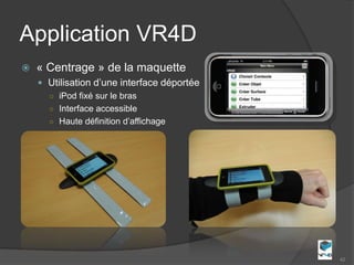 Application VR4D
   « Centrage » de la maquette
     Utilisation d’une interface déportée
      ○ iPod fixé sur le bras
      ○ Interface accessible
      ○ Haute définition d’affichage




                                             42
 