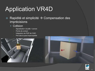 Application VR4D
   Rapidité et simplicité  Compensation des
    imprécisions
     Collision
      ○   Signalisation visuelle + sonore
      ○   Points de contact
      ○   Intégration de PQP de l’UNC
      ○   Pré-calcul quasi-imperceptible




                                                49
 