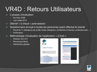 VR4D : Retours Utilisateurs
   2 phases d’évaluation
       Nov/Dec 2009
       Juin/Juillet 2010
 Débrief « à chaud » post-session
 Questionnaire envoyé à toutes les personnes ayant effectué le tutoriel
       Panel de 11 utilisateurs de profils variés (designers, architectes d’interieur, professionnels,…)
       Partenaires
   Méthodologie d’évaluation de l’application « à froid »
       Notation de 0 à 6
       Remarques libres
       Satisfaction globale
 