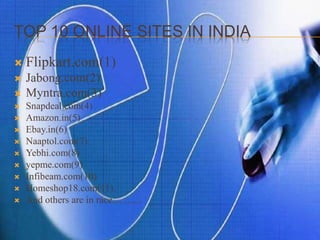 TOP 10 ONLINE SITES IN INDIA
 Flipkart.com(1)
 Jabong.com(2)
 Myntra.com(3)
 Snapdeal.com(4)
 Amazon.in(5)
 Ebay.in(6)
 Naaptol.com(7)
 Yebhi.com(8)
 yepme.com(9)
 Infibeam.com(10)
 Homeshop18.com(11)
 And others are in race............
 