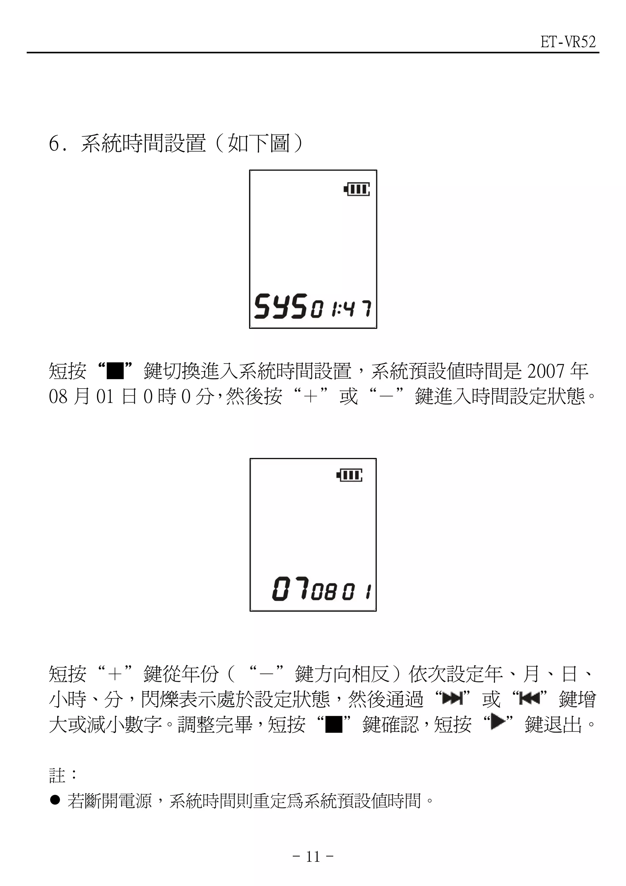 ET-VR52




6. 系統時間設置（如下圖）




短按“■”鍵切換進入系統時間設置，系統預設值時間是 2007 年
    “ ”
08 月 01 日 0 時 0 分 然後按“＋”或“－”鍵進入時間設定狀態。
                 ，




短按“＋”鍵從年份（“－”鍵方向相反）依次設定年、月、日、
小時、分，閃爍表示處於設定狀態，然後通過“ ”或“ ”鍵增
大或減小數字。調整完畢，短按“■”鍵確認，短按“ ”鍵退出。

註：
 若斷開電源，系統時間則重定為系統預設值時間。


                - 11 -
 