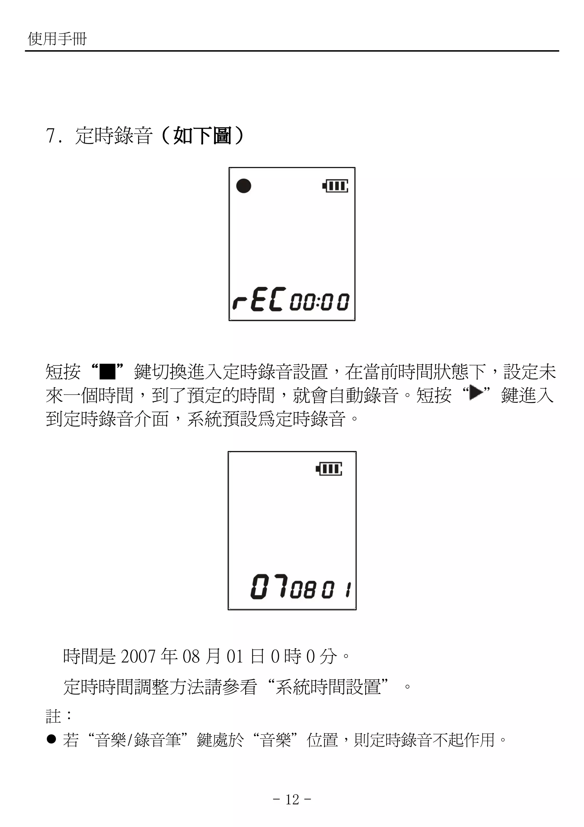 使用手冊




 7. 定時錄音（如下圖）
        （如下圖）




 短按“■”鍵切換進入定時錄音設置，在當前時間狀態下，設定未
   “ ”
 來一個時間，到了預定的時間，就會自動錄音。短按“ ”鍵進入
 到定時錄音介面，系統預設為定時錄音。




  時間是 2007 年 08 月 01 日 0 時 0 分。
  定時時間調整方法請參看“系統時間設置”。
 註：
  若“音樂/錄音筆”鍵處於“音樂”位置，則定時錄音不起作用。


                      - 12 -
 