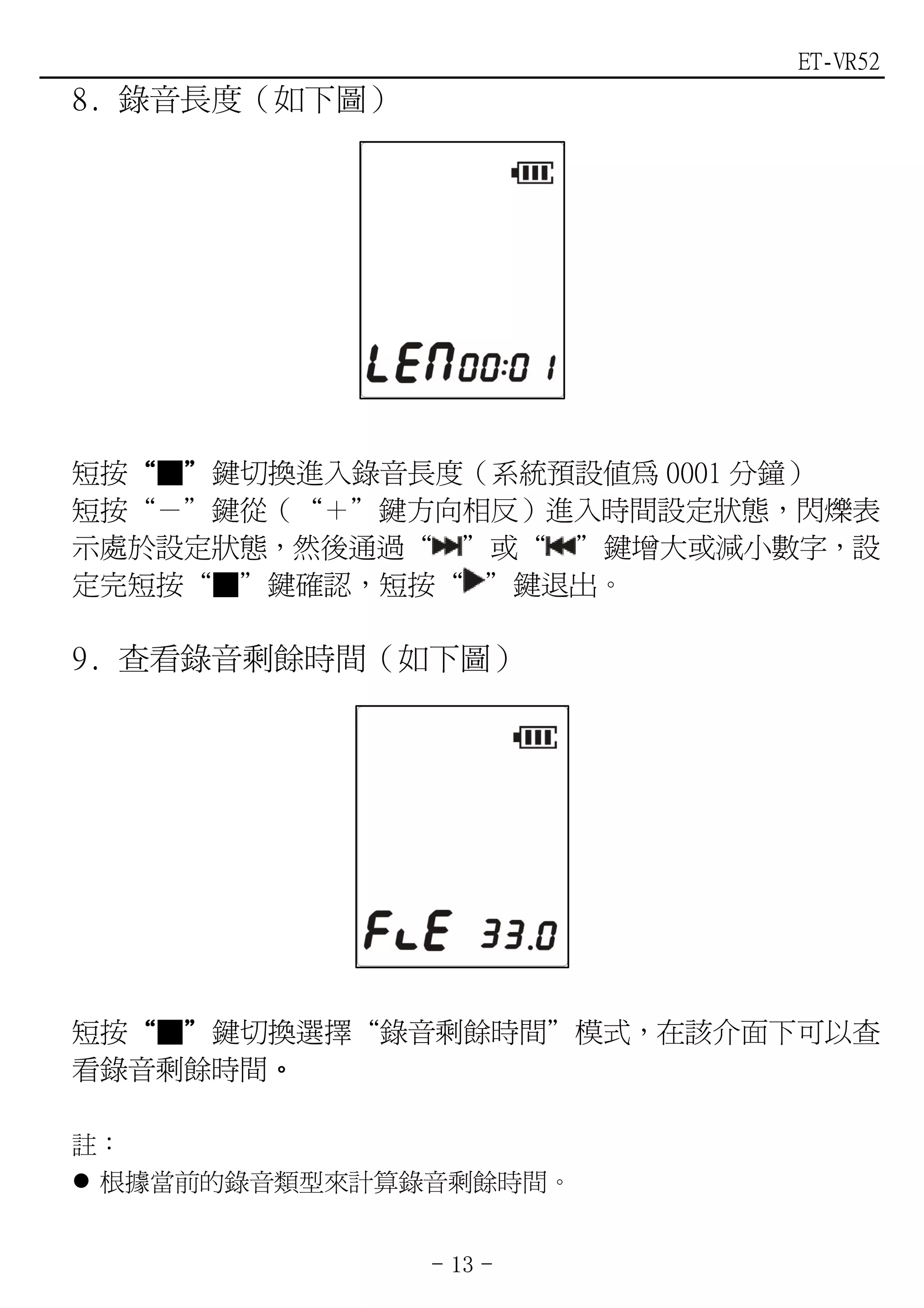 ET-VR52
8. 錄音長度（如下圖）




短按“■”鍵切換進入錄音長度（系統預設值為 0001 分鐘）
  “ ”
短按“－”鍵從（“＋”鍵方向相反）進入時間設定狀態，閃爍表
示處於設定狀態，然後通過“ ”或“ ”鍵增大或減小數字，設
定完短按“■”鍵確認，短按“ ”鍵退出。

9. 查看錄音剩餘時間（如下圖）




短按“■”鍵切換選擇“錄音剩餘時間”模式，在該介面下可以查
  “ ”
看錄音剩餘時間。
       。

註：
 根據當前的錄音類型來計算錄音剩餘時間。


               - 13 -
 