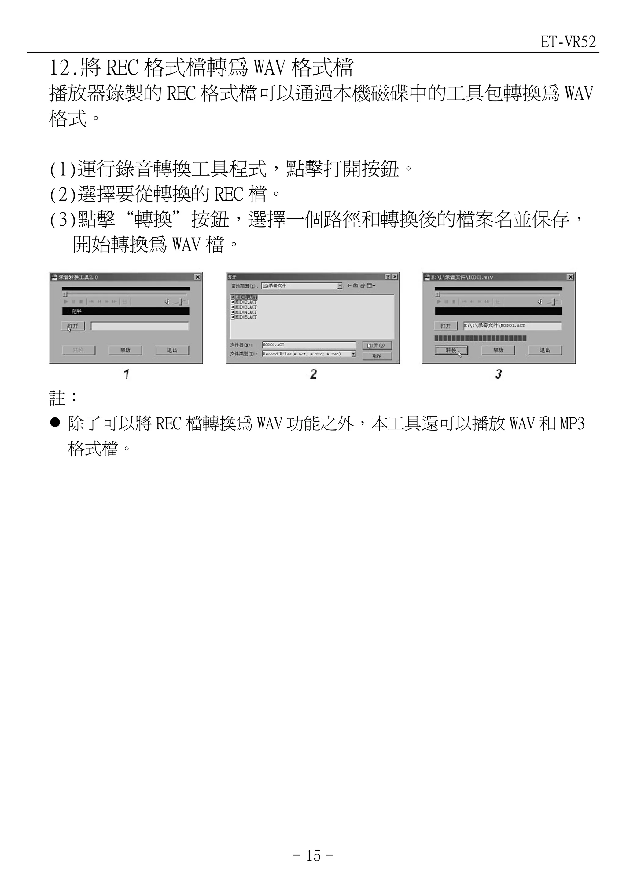 ET-VR52
12.將 REC 格式檔轉為 WAV 格式檔
播放器錄製的 REC 格式檔可以通過本機磁碟中的工具包轉換為 WAV
格式。

(1)運行錄音轉換工具程式，點擊打開按鈕。
(2)選擇要從轉換的 REC 檔。
(3)點擊“轉換”按鈕，選擇一個路徑和轉換後的檔案名並保存，
   開始轉換為 WAV 檔。




註：
 除了可以將 REC 檔轉換為 WAV 功能之外，本工具還可以播放 WAV 和 MP3
 格式檔。




                   - 15 -
 