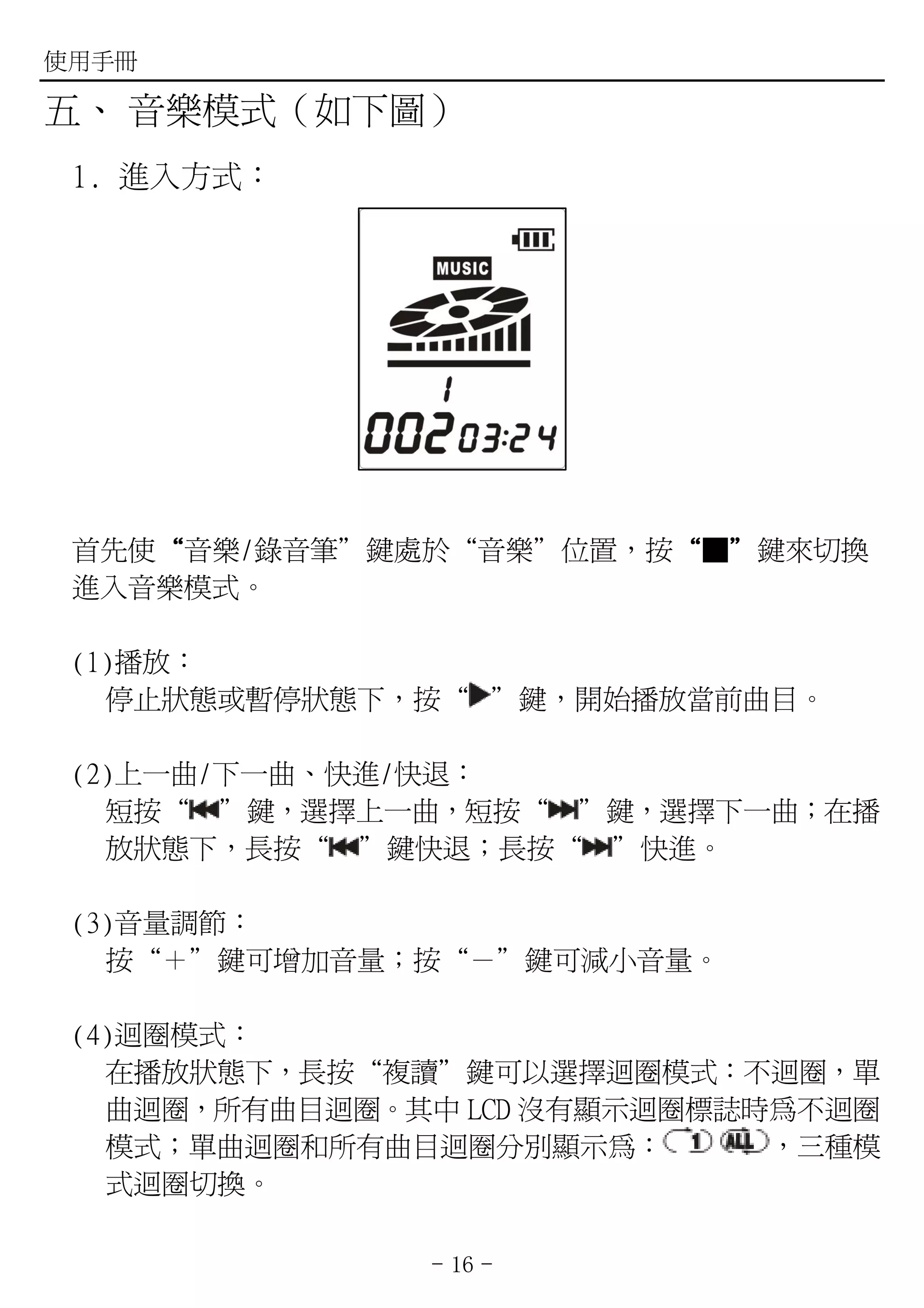 使用手冊

五、 音樂模式（如下圖）
 1. 進入方式：




 首先使“音樂/錄音筆”鍵處於“音樂”位置，按“■”鍵來切換
    “                  “ ”
 進入音樂模式。

 (1)播放：
   停止狀態或暫停狀態下，按“ ”鍵，開始播放當前曲目。

 (2)上一曲/下一曲、快進/快退：
   短按“ ”鍵，選擇上一曲，短按“ ”鍵，選擇下一曲；在播
   放狀態下，長按“ ”鍵快退；長按“ ”快進。

 (3)音量調節：
   按“＋”鍵可增加音量；按“－”鍵可減小音量。

 (4)迴圈模式：
   在播放狀態下，長按“複讀”鍵可以選擇迴圈模式：不迴圈，單
   曲迴圈，所有曲目迴圈。其中 LCD 沒有顯示迴圈標誌時為不迴圈
   模式；單曲迴圈和所有曲目迴圈分別顯示為：       ，三種模
   式迴圈切換。

               - 16 -
 