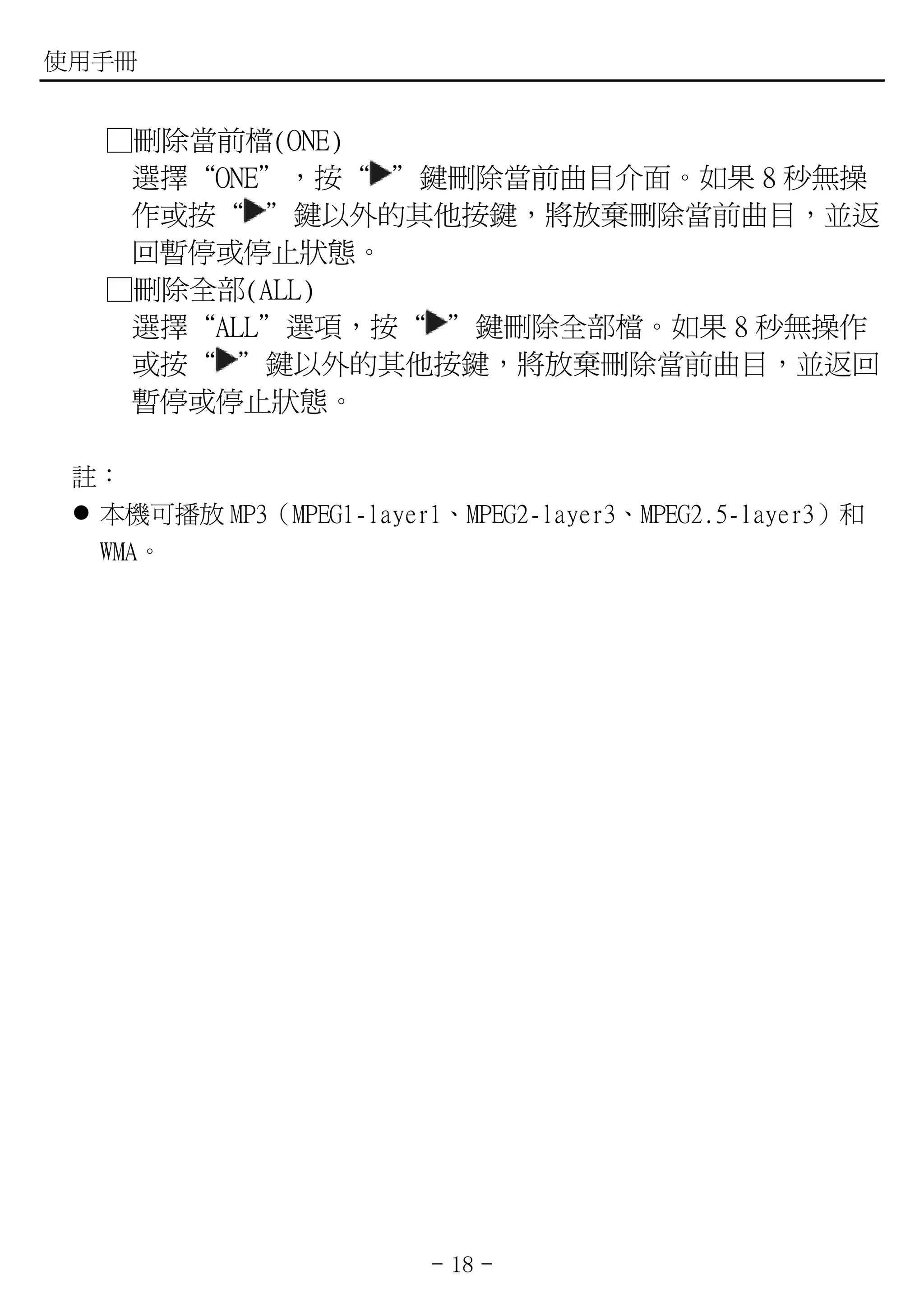 使用手冊


   ①刪除當前檔(ONE)
    選擇“ONE”，按“ ”鍵刪除當前曲目介面。如果 8 秒無操
    作或按“ ”鍵以外的其他按鍵，將放棄刪除當前曲目，並返
    回暫停或停止狀態。
   ①刪除全部(ALL)
    選擇“ALL”選項，按“ ”鍵刪除全部檔。如果 8 秒無操作
    或按“ ”鍵以外的其他按鍵，將放棄刪除當前曲目，並返回
    暫停或停止狀態。

 註：
  本機可播放 MP3（MPEG1-layer1、MPEG2-layer3、MPEG2.5-layer3）和
  WMA。




                         - 18 -
 