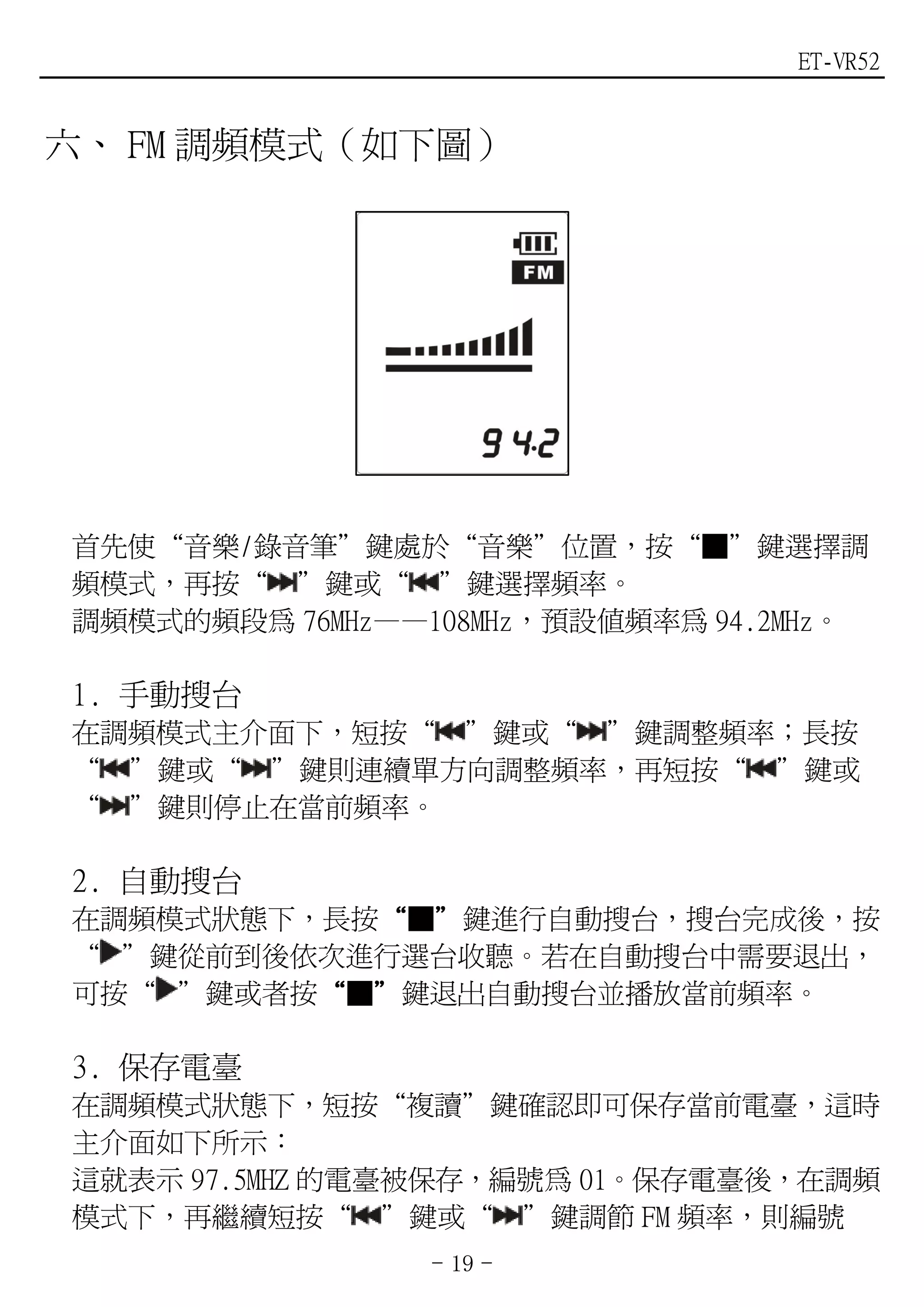 ET-VR52


六、 FM 調頻模式（如下圖）




首先使“音樂/錄音筆”鍵處於“音樂”位置，按“■”鍵選擇調
頻模式，再按“ ”鍵或“ ”鍵選擇頻率。
調頻模式的頻段為 76MHz——108MHz，預設值頻率為 94.2MHz。

1. 手動搜台
在調頻模式主介面下，短按“ ”鍵或“ ”鍵調整頻率；長按
“ ”鍵或“ ”鍵則連續單方向調整頻率，再短按“ ”鍵或
“ ”鍵則停止在當前頻率。

2. 自動搜台
在調頻模式狀態下，長按“■”鍵進行自動搜台，搜台完成後，按
           “ ”
“ ”鍵從前到後依次進行選台收聽。若在自動搜台中需要退出，
可按“ ”鍵或者按“■”鍵退出自動搜台並播放當前頻率。
         “ ”

3. 保存電臺
在調頻模式狀態下，短按“複讀”鍵確認即可保存當前電臺，這時
主介面如下所示：
這就表示 97.5MHZ 的電臺被保存，編號為 01。保存電臺後，在調頻
模式下，再繼續短按“ ”鍵或“ ”鍵調節 FM 頻率，則編號
                 - 19 -
 