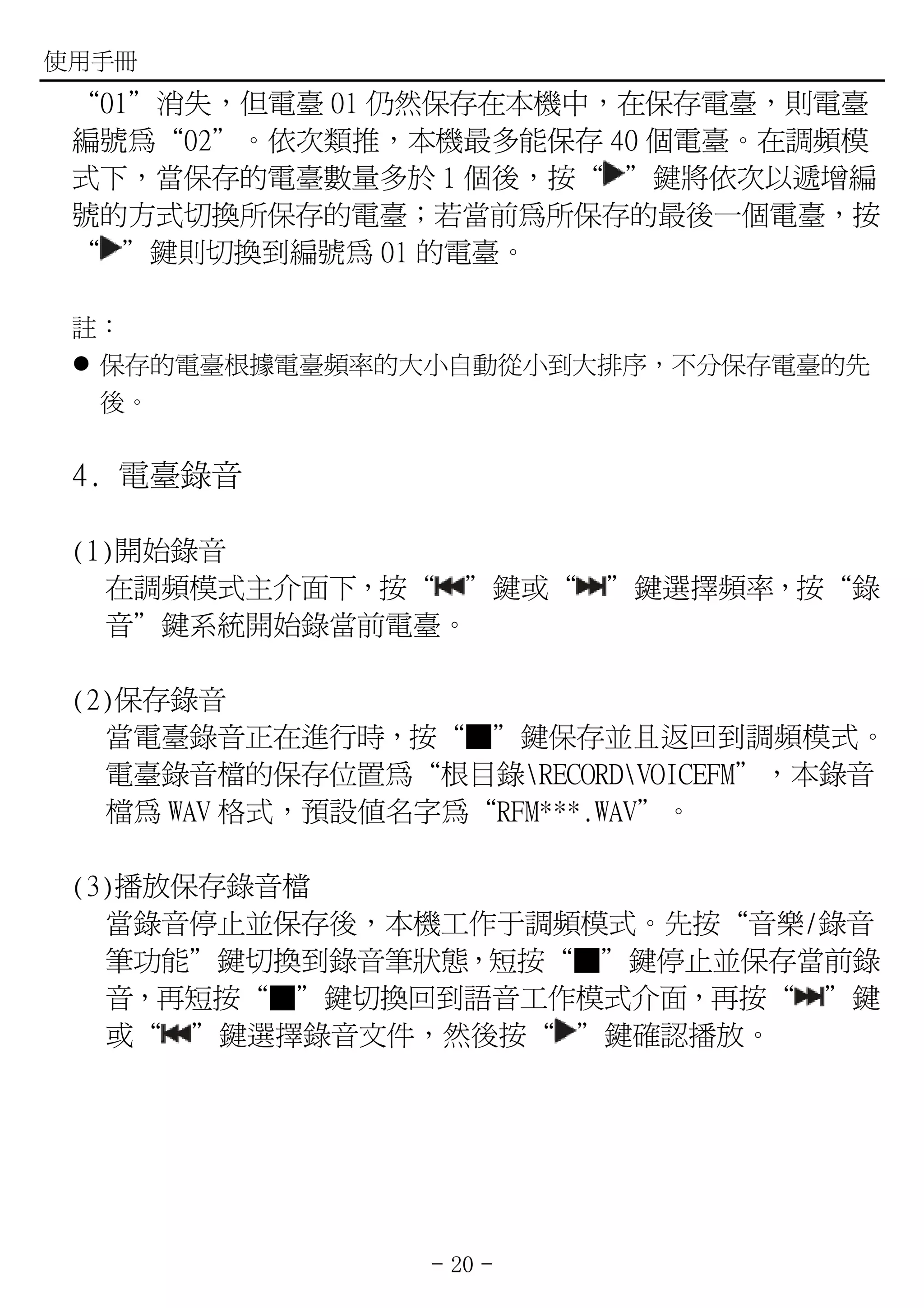 使用手冊
 “01”消失，但電臺 01 仍然保存在本機中，在保存電臺，則電臺
 編號為“02”。依次類推，本機最多能保存 40 個電臺。在調頻模
 式下，當保存的電臺數量多於 1 個後，按“ ”鍵將依次以遞增編
 號的方式切換所保存的電臺；若當前為所保存的最後一個電臺，按
 “ ”鍵則切換到編號為 01 的電臺。

 註：
  保存的電臺根據電臺頻率的大小自動從小到大排序，不分保存電臺的先
  後。

 4. 電臺錄音

 (1)開始錄音
   在調頻模式主介面下，按“ ”鍵或“      ”鍵選擇頻率，按“錄
   音”鍵系統開始錄當前電臺。

 (2)保存錄音
   當電臺錄音正在進行時，按“■”鍵保存並且返回到調頻模式。
   電臺錄音檔的保存位置為“根目錄RECORDVOICEFM”，本錄音
   檔為 WAV 格式，預設值名字為“RFM***.WAV”。

 (3)播放保存錄音檔
   當錄音停止並保存後，本機工作于調頻模式。先按“音樂/錄音
   筆功能”鍵切換到錄音筆狀態，短按“■”鍵停止並保存當前錄
   音，再短按“■”鍵切換回到語音工作模式介面，再按“ ”鍵
   或“ ”鍵選擇錄音文件，然後按“ ”鍵確認播放。




                 - 20 -
 