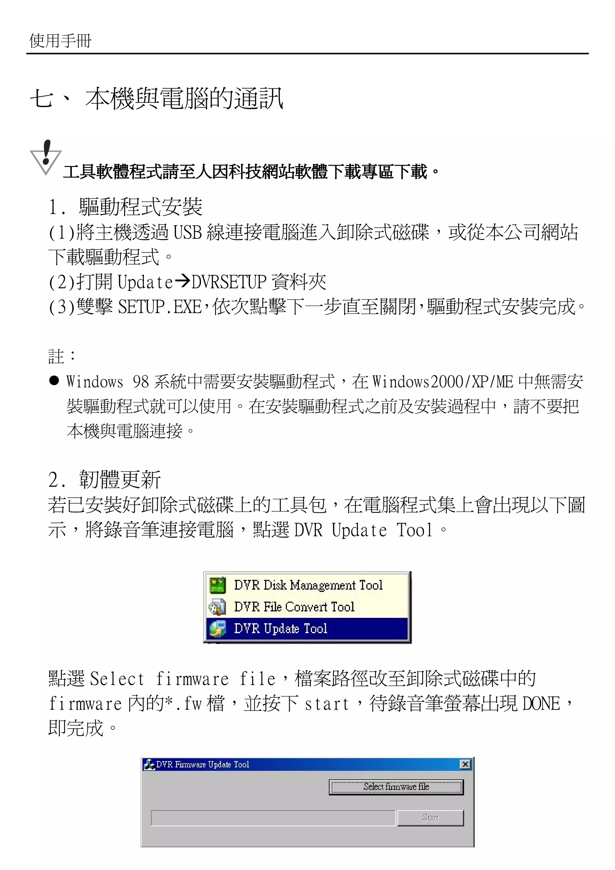 使用手冊


七、 本機與電腦的通訊

  工具軟體程式請至人因科技網站軟體下載專區下載。
  工具軟體程式請至人因科技網站軟體下載專區下載。

 1. 驅動程式安裝
 (1)將主機透過 USB 線連接電腦進入卸除式磁碟，或從本公司網站
 下載驅動程式。
 (2)打開 Update DVRSETUP 資料夾
 (3)雙擊 SETUP.EXE 依次點擊下一步直至關閉 驅動程式安裝完成。
                ，           ，

 註：
  Windows 98 系統中需要安裝驅動程式，在 Windows2000/XP/ME 中無需安
  裝驅動程式就可以使用。在安裝驅動程式之前及安裝過程中，請不要把
  本機與電腦連接。

 2. 韌體更新
 若已安裝好卸除式磁碟上的工具包，在電腦程式集上會出現以下圖
 示，將錄音筆連接電腦，點選 DVR Update Tool。




 點選 Select firmware file，檔案路徑改至卸除式磁碟中的
 firmware 內的*.fw 檔，並按下 start，待錄音筆螢幕出現 DONE，
 即完成。




                      - 22 -
 