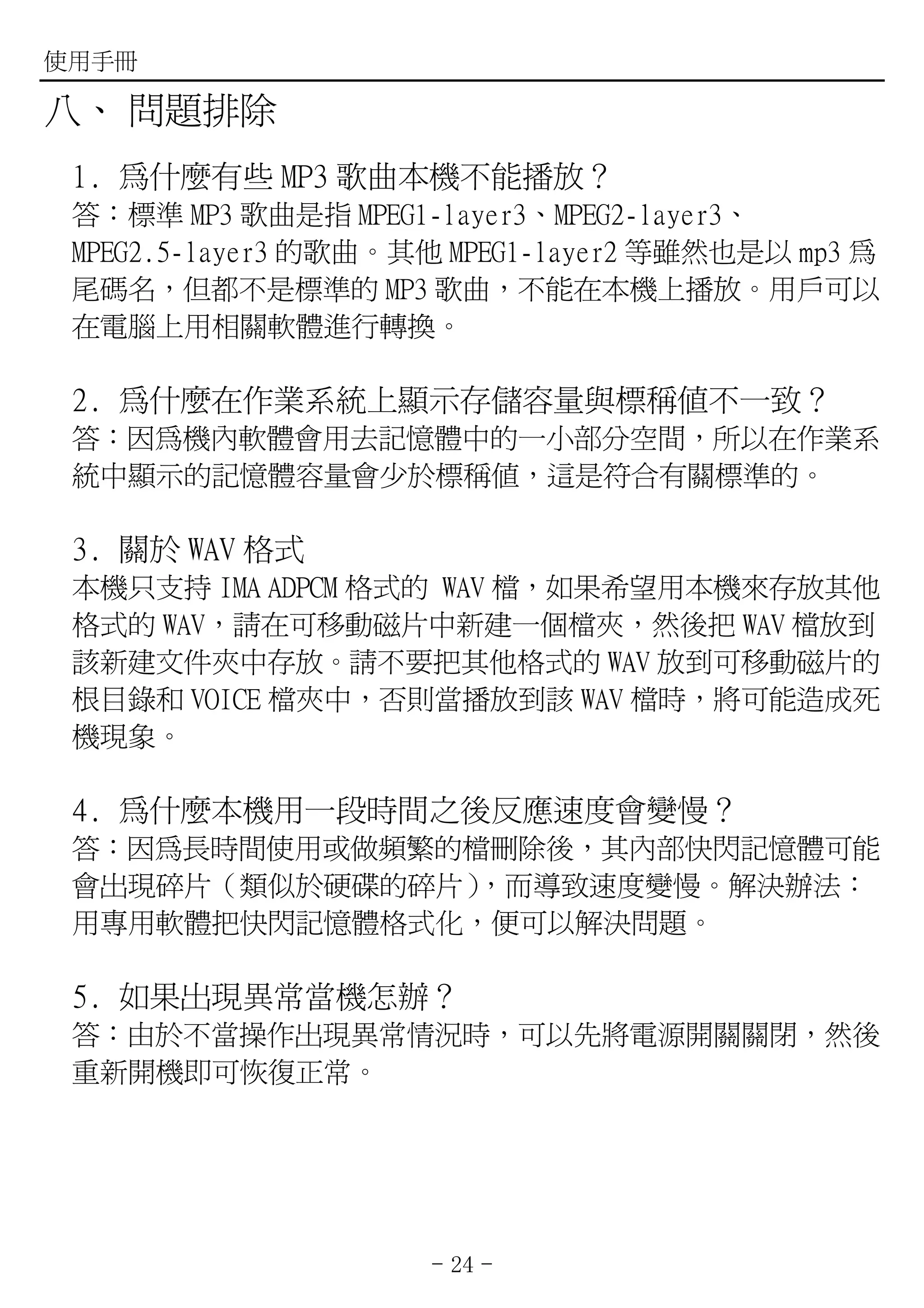 使用手冊

八、 問題排除
 1. 為什麼有些 MP3 歌曲本機不能播放？
 答：標準 MP3 歌曲是指 MPEG1-layer3、MPEG2-layer3、
 MPEG2.5-layer3 的歌曲。其他 MPEG1-layer2 等雖然也是以 mp3 為
 尾碼名，但都不是標準的 MP3 歌曲，不能在本機上播放。用戶可以
 在電腦上用相關軟體進行轉換。

 2. 為什麼在作業系統上顯示存儲容量與標稱值不一致？
 答：因為機內軟體會用去記憶體中的一小部分空間，所以在作業系
 統中顯示的記憶體容量會少於標稱值，這是符合有關標準的。

 3. 關於 WAV 格式
 本機只支持 IMA ADPCM 格式的 WAV 檔，如果希望用本機來存放其他
 格式的 WAV，請在可移動磁片中新建一個檔夾，然後把 WAV 檔放到
 該新建文件夾中存放。請不要把其他格式的 WAV 放到可移動磁片的
 根目錄和 VOICE 檔夾中，否則當播放到該 WAV 檔時，將可能造成死
 機現象。

 4. 為什麼本機用一段時間之後反應速度會變慢？
 答：因為長時間使用或做頻繁的檔刪除後，其內部快閃記憶體可能
 會出現碎片（類似於硬碟的碎片），而導致速度變慢。解決辦法：
 用專用軟體把快閃記憶體格式化，便可以解決問題。

 5. 如果出現異常當機怎辦？
 答：由於不當操作出現異常情況時，可以先將電源開關關閉，然後
 重新開機即可恢復正常。




                     - 24 -
 