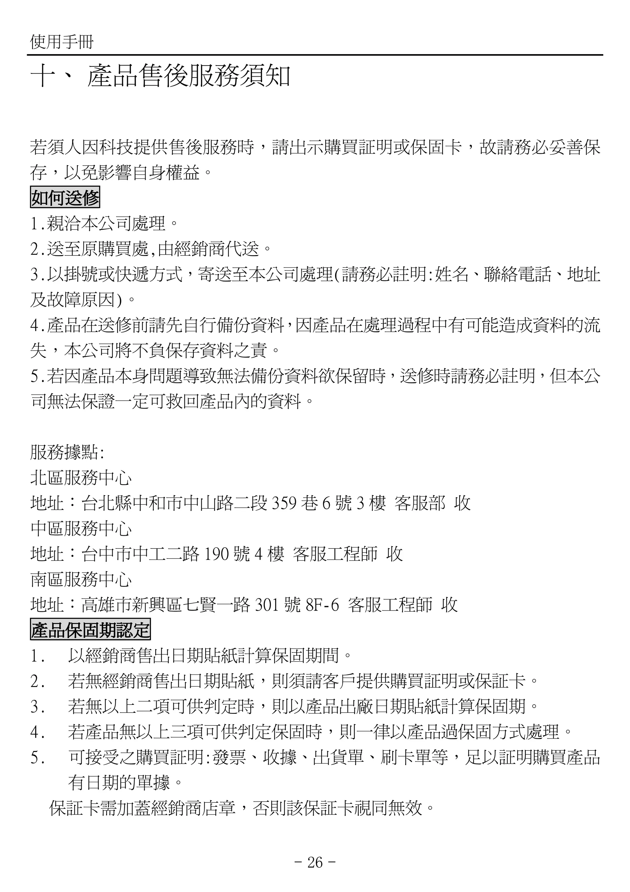 使用手冊

十、 產品售後服務須知

若須人因科技提供售後服務時，請出示購買証明或保固卡，故請務必妥善保
存，以免影響自身權益。
如何送修
1.親洽本公司處理。
2.送至原購買處,由經銷商代送。
3.以掛號或快遞方式，寄送至本公司處理(請務必註明:姓名、聯絡電話、地址
及故障原因)。
4.產品在送修前請先自行備份資料，因產品在處理過程中有可能造成資料的流
失，本公司將不負保存資料之責。
5.若因產品本身問題導致無法備份資料欲保留時，送修時請務必註明，但本公
司無法保證一定可救回產品內的資料。

服務據點:
北區服務中心
地址：台北縣中和市中山路二段 359 巷 6 號 3 樓 客服部 收
中區服務中心
地址：台中市中工二路 190 號 4 樓 客服工程師 收
南區服務中心
地址：高雄市新興區七賢一路 301 號 8F-6 客服工程師 收
產品保固期認定
1. 以經銷商售出日期貼紙計算保固期間。
2. 若無經銷商售出日期貼紙，則須請客戶提供購買証明或保証卡。
3. 若無以上二項可供判定時，則以產品出廠日期貼紙計算保固期。
4. 若產品無以上三項可供判定保固時，則一律以產品過保固方式處理。
5. 可接受之購買証明:發票、收據、出貨單、刷卡單等，足以証明購買產品
   有日期的單據。
  保証卡需加蓋經銷商店章，否則該保証卡視同無效。


                - 26 -
 