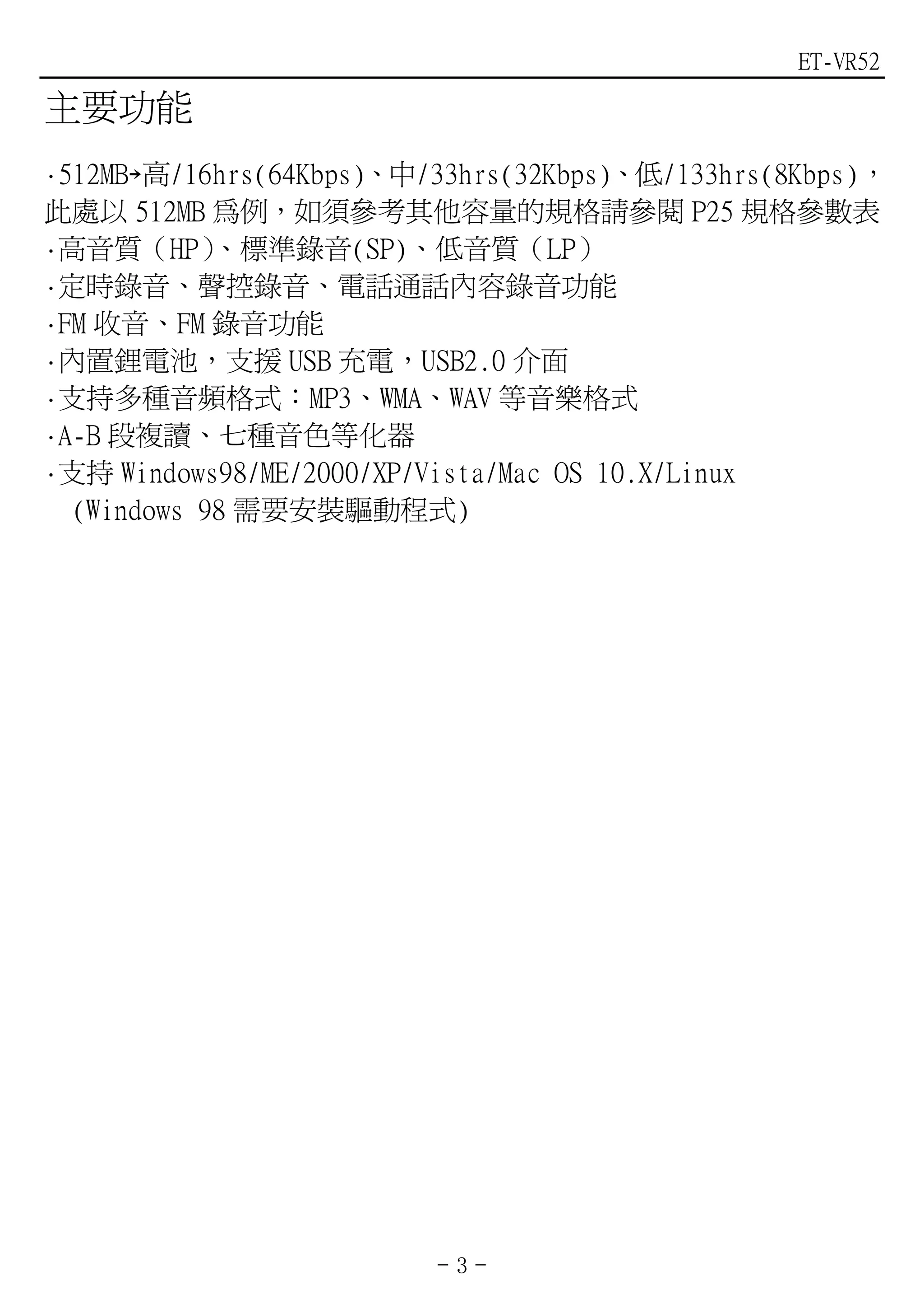 ET-VR52

主要功能
·512MB￫高/16hrs(64Kbps)、中/33hrs(32Kbps)、低/133hrs(8Kbps)，
此處以 512MB 為例，如須參考其他容量的規格請參閱 P25 規格參數表
·高音質（HP）    、標準錄音(SP)、低音質（LP）
·定時錄音、聲控錄音、電話通話內容錄音功能
·FM 收音、FM 錄音功能
·內置鋰電池，支援 USB 充電，USB2.0 介面
·支持多種音頻格式：MP3、WMA、WAV 等音樂格式
·A-B 段複讀、七種音色等化器
·支持 Windows98/ME/2000/XP/Vista/Mac OS 10.X/Linux
  (Windows 98 需要安裝驅動程式)




                         -3-
 