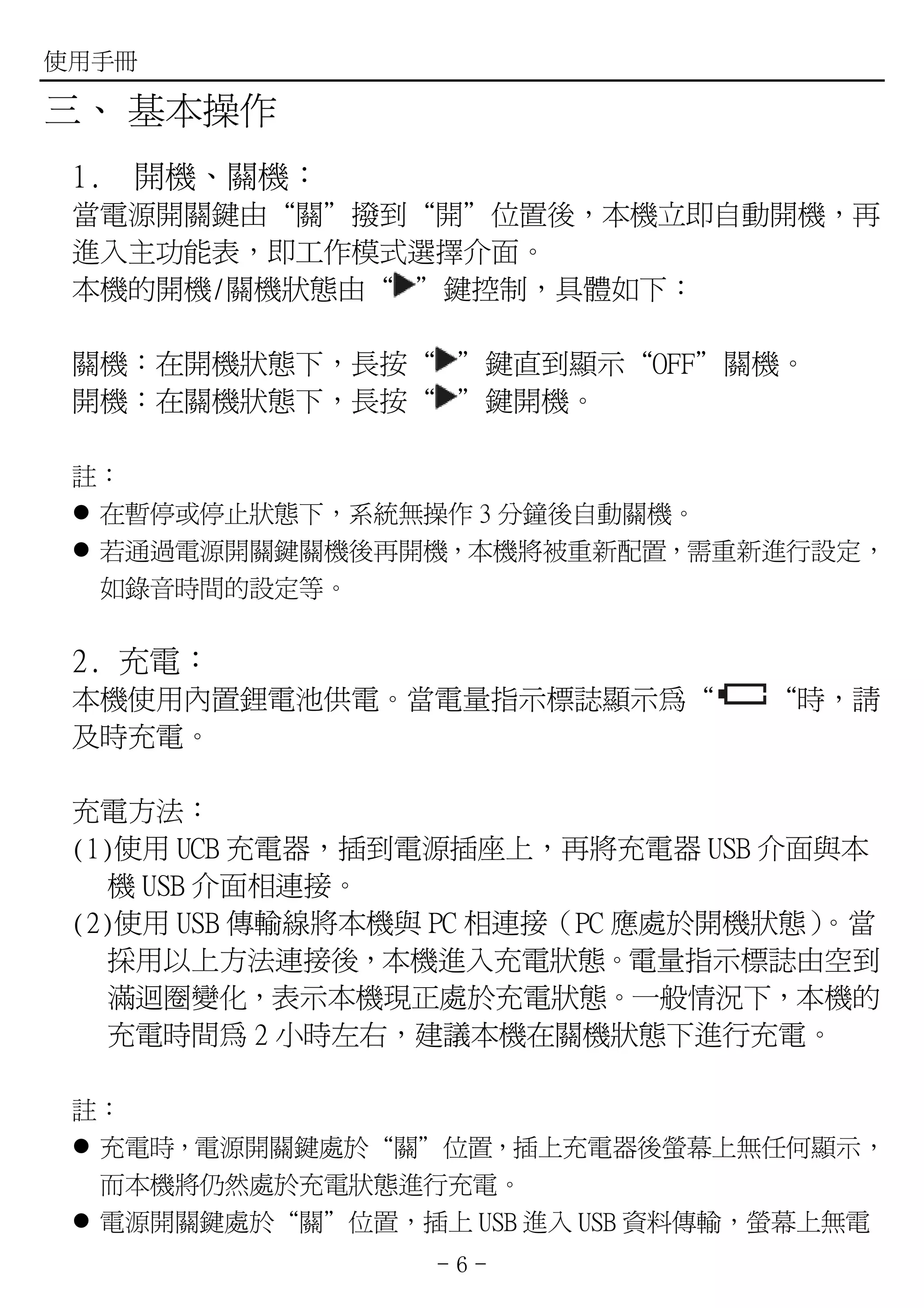 使用手冊

三、 基本操作
 1.   開機、關機：
 當電源開關鍵由“關”撥到“開”位置後，本機立即自動開機，再
 進入主功能表，即工作模式選擇介面。
 本機的開機/關機狀態由“ ”鍵控制，具體如下：

 關機：在開機狀態下，長按“ ”鍵直到顯示“OFF”關機。
 開機：在關機狀態下，長按“ ”鍵開機。

 註：
  在暫停或停止狀態下，系統無操作 3 分鐘後自動關機。
  若通過電源開關鍵關機後再開機，本機將被重新配置，需重新進行設定，
  如錄音時間的設定等。

 2. 充電：
 本機使用內置鋰電池供電。當電量指示標誌顯示為“         “時，請
 及時充電。

 充電方法：
 (1)使用 UCB 充電器，插到電源插座上，再將充電器 USB 介面與本
   機 USB 介面相連接。
 (2)使用 USB 傳輸線將本機與 PC 相連接（PC 應處於開機狀態）
                                    。當
    採用以上方法連接後，本機進入充電狀態。電量指示標誌由空到
    滿迴圈變化，表示本機現正處於充電狀態。一般情況下，本機的
    充電時間為 2 小時左右，建議本機在關機狀態下進行充電。

 註：
  充電時，電源開關鍵處於“關”位置，插上充電器後螢幕上無任何顯示，
  而本機將仍然處於充電狀態進行充電。
  電源開關鍵處於“關”位置，插上 USB 進入 USB 資料傳輸，螢幕上無電
                  -6-
 