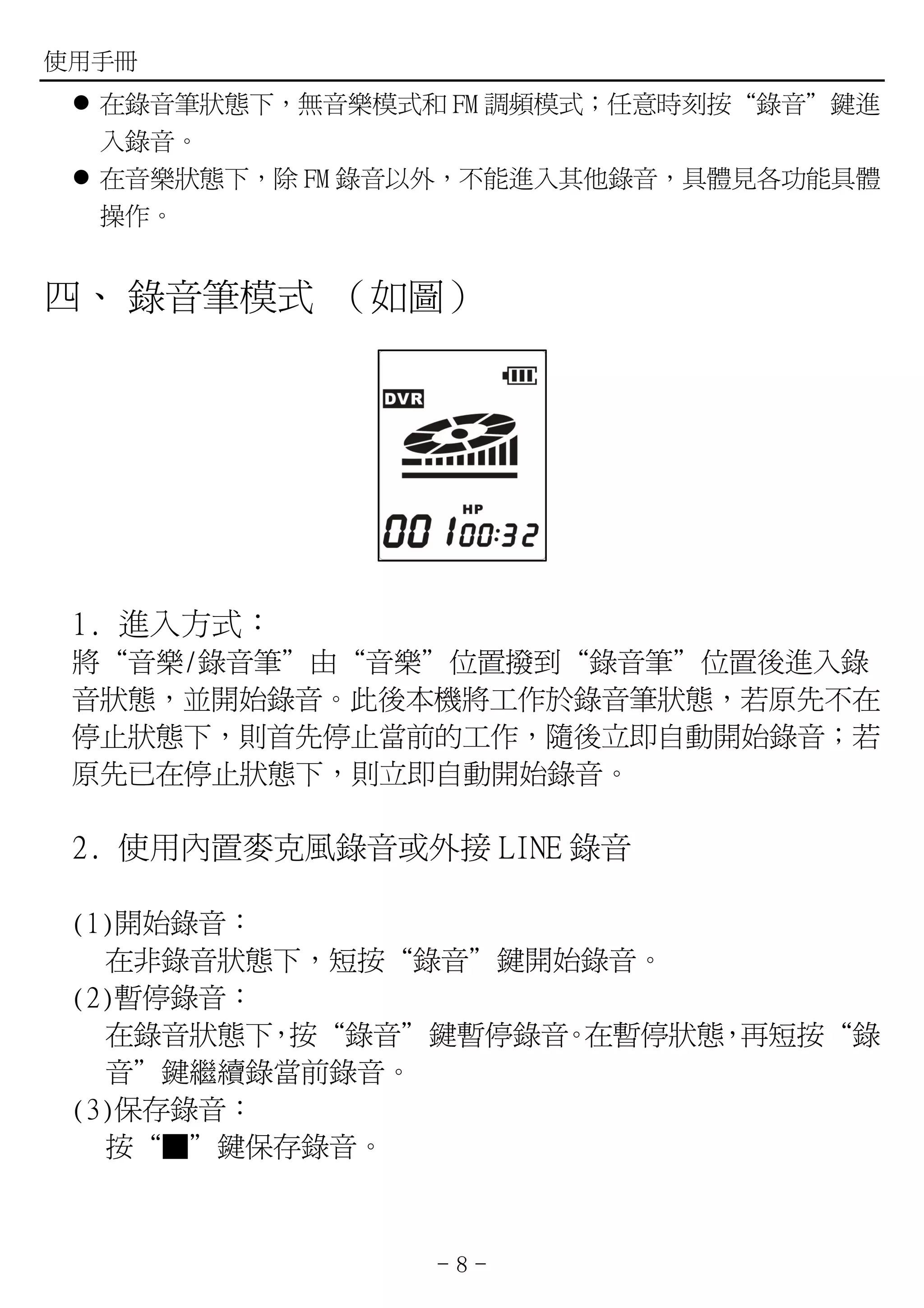 使用手冊
  在錄音筆狀態下，無音樂模式和 FM 調頻模式；任意時刻按“錄音”鍵進
  入錄音。
  在音樂狀態下，除 FM 錄音以外，不能進入其他錄音，具體見各功能具體
  操作。


四、 錄音筆模式 （如圖）




 1. 進入方式：
 將“音樂/錄音筆”由“音樂”位置撥到“錄音筆”位置後進入錄
 音狀態，並開始錄音。此後本機將工作於錄音筆狀態，若原先不在
 停止狀態下，則首先停止當前的工作，隨後立即自動開始錄音；若
 原先已在停止狀態下，則立即自動開始錄音。

 2. 使用內置麥克風錄音或外接 LINE 錄音

 (1)開始錄音：
   在非錄音狀態下，短按“錄音”鍵開始錄音。
 (2)暫停錄音：
   在錄音狀態下 按“錄音”鍵暫停錄音 在暫停狀態 再短按“錄
          ，         。     ，
   音”鍵繼續錄當前錄音。
 (3)保存錄音：
   按“■”鍵保存錄音。



                -8-
 