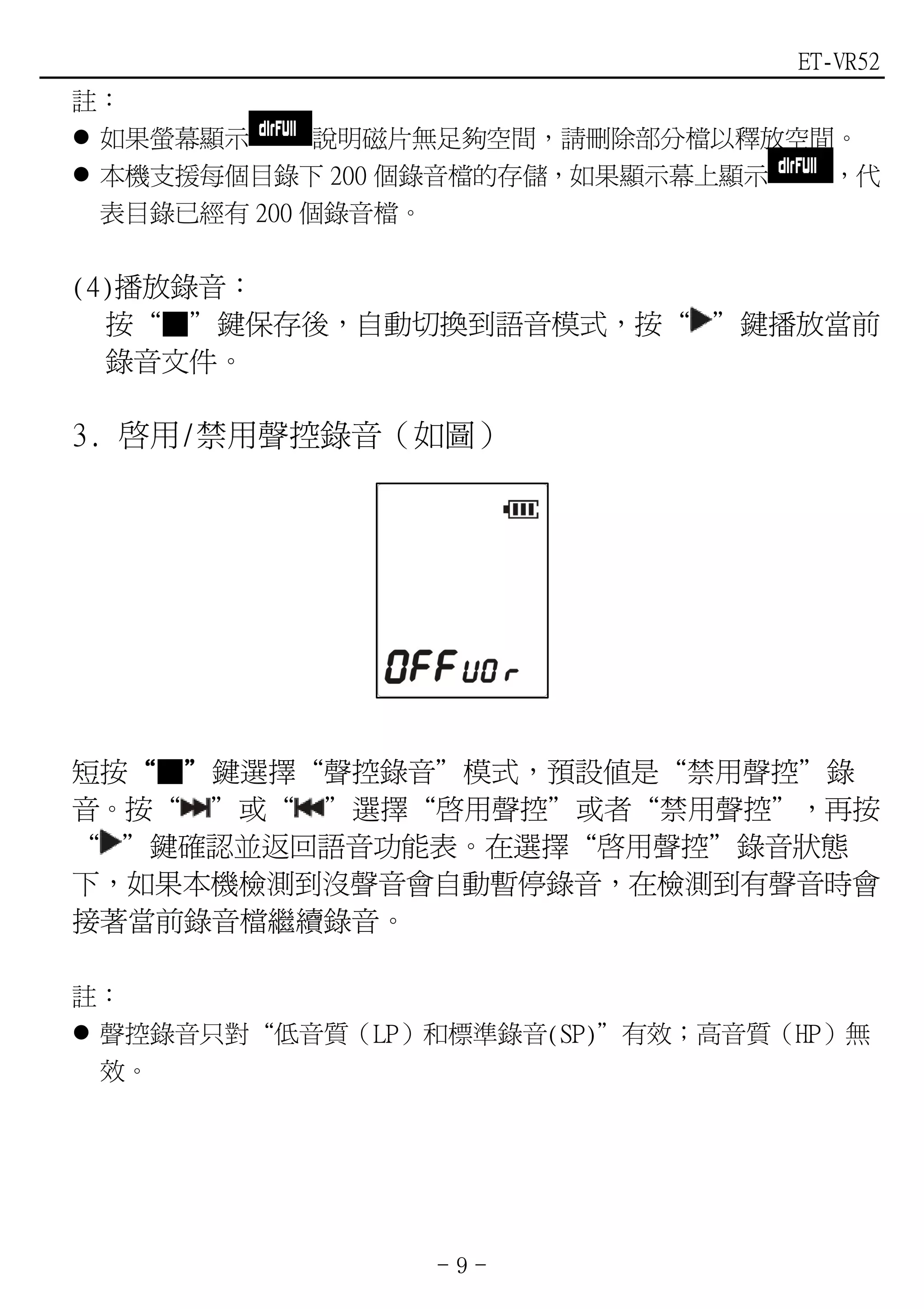 ET-VR52
註：
 如果螢幕顯示      說明磁片無足夠空間，請刪除部分檔以釋放空間。
 本機支援每個目錄下 200 個錄音檔的存儲，如果顯示幕上顯示   ，代
 表目錄已經有 200 個錄音檔。

(4)播放錄音：
  按“■”鍵保存後，自動切換到語音模式，按“ ”鍵播放當前
  錄音文件。

3. 啟用/禁用聲控錄音（如圖）




短按“■”鍵選擇“聲控錄音”模式，預設值是“禁用聲控”錄
  “ ”
音。按“ ”或“ ”選擇“啟用聲控”或者“禁用聲控”，再按
“ ”鍵確認並返回語音功能表。在選擇“啟用聲控”錄音狀態
下，如果本機檢測到沒聲音會自動暫停錄音，在檢測到有聲音時會
接著當前錄音檔繼續錄音。

註：
 聲控錄音只對“低音質（LP）和標準錄音(SP)”有效；高音質（HP）無
 效。




                -9-
 