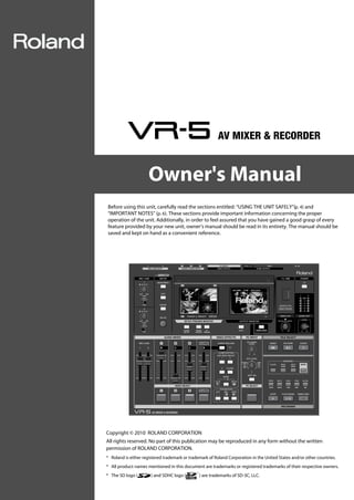 VR-5_e.book 1 ページ ２０１１年１月４日　火曜日　午前１１時２７分




                                               Owner's Manual
                          Before using this unit, carefully read the sections entitled: “USING THE UNIT SAFELY”(p. 4) and
                          “IMPORTANT NOTES” (p. 6). These sections provide important information concerning the proper
                          operation of the unit. Additionally, in order to feel assured that you have gained a good grasp of every
                          feature provided by your new unit, owner’s manual should be read in its entirety. The manual should be
                          saved and kept on hand as a convenient reference.




                          Copyright © 2010 ROLAND CORPORATION
                          All rights reserved. No part of this publication may be reproduced in any form without the written
                          permission of ROLAND CORPORATION.
                          * Roland is either registered trademark or trademark of Roland Corporation in the United States and/or other countries.
                          * All product names mentioned in this document are trademarks or registered trademarks of their respective owners.
                          * The SD logo (        ) and SDHC logo (        ) are trademarks of SD-3C, LLC.
 