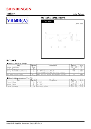 Copyright & Copy;2000 Shindengen Electric Mfg.Co.Ltd
RATINGS
SHINDENGEN
OUTLINE DIMENSIONS
(Unit : mm)
Axial PackageVaristor
VR60B(A) Case : AX06
●Absolute Maximum Ratings
Item Symbol Conditions Ratings Unit
Storage Temperature Tstg -30～125 ℃
Junction Temperature Tj 125 ℃
Average Rectified Forward Current IO Ta = 40℃, Sine wave, R-load 0.5 Arms
Commercial frequency, On glass-epoxy substrate
Peak Surge Forward Current IFSM 50Hz, Sine wave, 1 cycle, Non-repetitive, Tl = 25℃ 16 Arms
●Electrical Characteristics (Tl=25℃)
Item Symbol Conditions Ratings Unit
Forward Voltage VF IF = 1.0A MAX 1.5 V
Reverse Current IR VR = 0.2V MAX 20 μA
Thermal Resistance θja Junction to ambient MAX 156 ℃/W
 