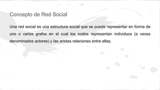 Concepto de Red Social
Una red social es una estructura social que se puede representar en forma de
uno o varios grafos en el cual los nodos representan individuos (a veces
denominados actores) y las aristas relaciones entre ellos.