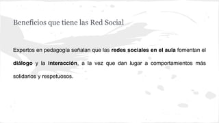 Beneficios que tiene las Red Social
Expertos en pedagogía señalan que las redes sociales en el aula fomentan el
diálogo y la interacción, a la vez que dan lugar a comportamientos más
solidarios y respetuosos.