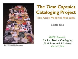 The Time Capsules
Cataloging Project
The Andy Warhol Museum
Marie Elia
Andy Warhol, Time Capsule 44, 1890-1973,
photo by R. Stoner, © Andy Warhol Foundation for the Visual Arts
VRA32 |Session 6:
Back to Basics: Cataloging
Workflows and Solutions
March 13, 2014
 