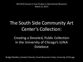 The South Side Community Art
Center’s Collection:
Creating a Devoted, Public Collection
in the University of Chicago’s LUNA
Database
Bridget Madden, Assistant Director, Visual Resources Center, University of Chicago
VRA 2014 Session 2: Case Studies in International Resources
March 12, 2014
 