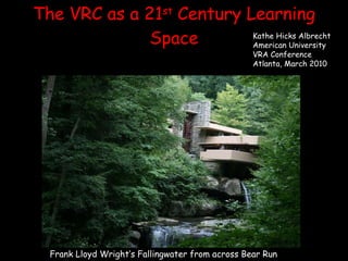 The VRC as a 21 st  Century Learning Space Frank Lloyd Wright’s Fallingwater from across Bear Run Kathe Hicks Albrecht American University VRA Conference Atlanta, March 2010 