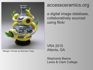 accessceramics.org     a digital image database, collaboratively sourced using flickr “ Manga” Ormolu by Brendan Tang   Stephanie Beene  Lewis & Clark College VRA 2010 Atlanta, GA 