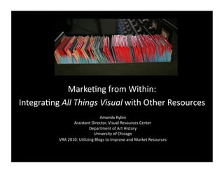 MarkeBng	
  from	
  Within:	
  	
  
IntegraBng	
  All	
  Things	
  Visual	
  with	
  Other	
  Resources	
  
                                              Amanda	
  Rybin	
  
                         Assistant	
  Director,	
  Visual	
  Resources	
  Center	
  
                                     Department	
  of	
  Art	
  History	
  
                                        University	
  of	
  Chicago	
  
               VRA	
  2010:	
  UBlizing	
  Blogs	
  to	
  Improve	
  and	
  Market	
  Resources	
  
 