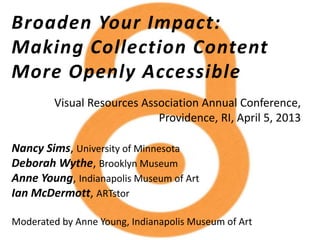 Broaden Your Impact:
Making Collection Content
More Openly Accessible
Nancy Sims, University of Minnesota
Deborah Wythe, Brooklyn Museum
Anne Young, Indianapolis Museum of Art
Ian McDermott, ARTstor
Moderated by Anne Young, Indianapolis Museum of Art
Visual Resources Association Annual Conference,
Providence, RI, April 5, 2013
 
