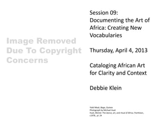 Session 09:
Documenting the Art of
Africa: Creating New
Vocabularies
Thursday, April 4, 2013
Cataloging African Art
for Clarity and Context
Debbie Klein
Yoké Mask, Baga, Guinea
Photograph by Michael Huet
Huet, Michel. The dance, art, and ritual of Africa. Pantheon,
c1978., pl. 24
 