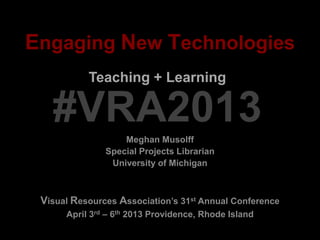 Engaging New Technologies
Meghan Musolff
Special Projects Librarian
University of Michigan
Teaching + Learning
Visual Resources Association’s 31st Annual Conference
April 3rd – 6th 2013 Providence, Rhode Island
#VRA2013
 