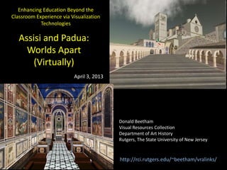 Assisi and Padua:
Worlds Apart
(Virtually)
Donald Beetham
Visual Resources Collection
Department of Art History
Rutgers, The State University of New Jersey
Enhancing Education Beyond the
Classroom Experience via Visualization
Technologies
April 3, 2013
http://rci.rutgers.edu/~beetham/vralinks/
 