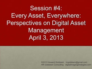 Session #4:
Every Asset, Everywhere:
Perspectives on Digital Asset
Management
April 3, 2013
©2013 Howard Goldstein hrgoldstein@gmail.com
HR Goldstein Consulting digitalimagingstrategies.com
 