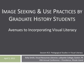 Kelly Smith, Visual Resources Librarian, Lafayette College, Easton, PA
VRA Annual Conference – Providence, Rhode Island
April 5, 2013
IMAGE SEEKING & USE PRACTICES BY
GRADUATE HISTORY STUDENTS
Avenues to Incorporating Visual Literacy
Session #13: Pedagogical Studies in Visual Literacy
 