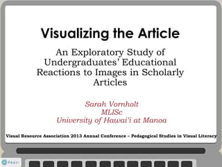 Visualizing the Article
An Exploratory Study of
Undergraduates’ Educational
Reactions to Images in Scholarly
Articles
Sarah Vornholt
MLISc
University of Hawai’i at Manoa
Visual Resource Association 2013 Annual Conference – Pedagogical Studies in Visual Literacy
 