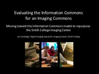 Evaluating the Information Commons
for an Imaging Commons
Moving toward the Information Commons model to repurpose
the Smith College Imaging Center
Jon Cartledge, Digital Imaging Specialist, Imaging Center, Smith College
 