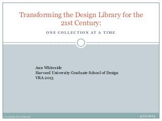 O N E C O L L E C T I O N A T A T I M E
Transforming the Design Library for the
21st Century:
Ann Whiteside
Harvard University Graduate School of Design
VRA 2013
4/30/2013(c) copyright Ann Whiteside
 