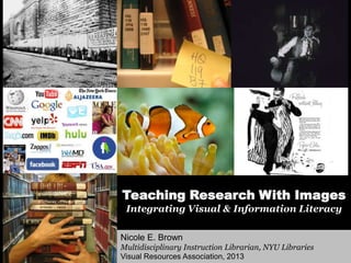 Teaching Research With Images
Integrating Visual & Information Literacy
Nicole E. Brown
Multidisciplinary Instruction Librarian, NYU Libraries
Visual Resources Association, 2013
 