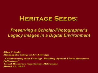 Heritage Seeds:Heritage Seeds:
Preserving a Scholar-Photographer’sPreserving a Scholar-Photographer’s
Legacy Images in a Digital EnvironmentLegacy Images in a Digital Environment
Allan T. KohlAllan T. Kohl
Minneapolis College of Art & DesignMinneapolis College of Art & Design
““Collaborating with Faculty: Building Special Visual ResourcesCollaborating with Faculty: Building Special Visual Resources
Collections”Collections”
Visual Resources Association, MilwaukeeVisual Resources Association, Milwaukee
March 12, 2014March 12, 2014
 