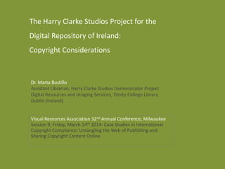 Dr. Marta Bustillo
Assistant Librarian, Harry Clarke Studios Demonstrator Project
Digital Resources and Imaging Services, Trinity College Library
Dublin (Ireland)
The Harry Clarke Studios Project for the
Digital Repository of Ireland:
Copyright Considerations
Visual Resources Association 32nd Annual Conference, Milwaukee
Session 9, Friday, March 14th 2014: Case Studies in International
Copyright Compliance: Untangling the Web of Publishing and
Sharing Copyright Content Online
 