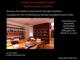 AMERICAN ACADEMY IN ROME
PHOTOGRAPHIC ARCHIVE
Lavinia Ciuffa
l.ciuffa.ext@aarome.org
design Maria Sole Fabri
Visual Resource
Association
32nd Annual
Conference
Milwaukee, WI,
March 12-15, 2014
Session 9, Case Studies in International Copyright Compliance:
Untangling the Web of Publishing and Sharing Copyrighted Content Online
 