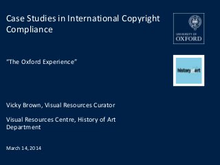 Vicky Brown, Visual Resources Curator
Visual Resources Centre, History of Art
Department
March 14, 2014
Case Studies in International Copyright
Compliance
“The Oxford Experience”
 