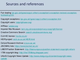 Sources and references
Fair dealing ipo.gov.uk/types/copy/c-other/c-exception/c-exception-review/c-exception-
fairdealing.htm
Copyright exceptions: ipo.gov.uk/types/copy/c-other/c-exception.htm
Copyright users: copyrightuser.org/
1709 copyright blog: http://the1709blog.blogspot.com/
UKeIG Copyright News Update: http://www.ukeig.org.uk/content/copyright-news-
update
ARTstor: artstor.org
Imperial War Museum: iwm.org.uk/corporate/privacy-copyright/licence
Creative Commons Search: search.creativecommons.org/
CLA HE licence: he.cla.co.uk/
HEIR project: arch.ox.ac.uk/HEIR.html
Oxford Research Archive: ora.ox.ac.uk/
JISCMAIL lists: https://www.jiscmail.ac.uk/
LIBER Position Statement: http://libereurope.eu/position-statement-copyright-reform
 
