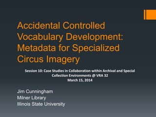 Accidental Controlled
Vocabulary Development:
Metadata for Specialized
Circus Imagery
Jim Cunningham
Milner Library
Illinois State University
Session 10: Case Studies in Collaboration within Archival and Special
Collection Environments @ VRA 32
March 15, 2014
 