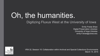Oh, the humanities.
Digitizing Fluxus West at the University of Iowa
Emily Frieda Shaw
Digital Preservation Librarian
University of Iowa Libraries
emily-f-shaw@uiowa.edu
VRA 32, Session 10: Collaboration within Archival and Special Collections Environments
March 14, 2014
 