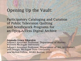 Opening Up the Vault:
Participatory Cataloging and Curation
of Public Television Quilting
and Needlework Programs for
an Open Access Digital Archive
Amanda Grace Sikarskie
Adjunct Assistant Professor, Department of History,
Western Michigan University
Adjunct Assistant Professor, Department of Art, Art History,
and Design, Michigan State University
and Mellon Fellow, WGBH Boston, 2013
 