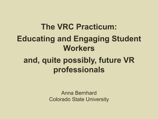 The VRC Practicum:
Educating and Engaging Student
Workers
and, quite possibly, future VR
professionals
Anna Bernhard
Colorado State University
 